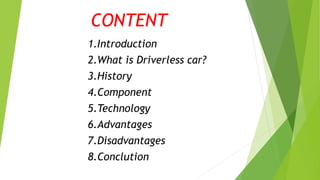 CONTENT
1.Introduction
2.What is Driverless car?
3.History
4.Component
5.Technology
6.Advantages
7.Disadvantages
8.Conclution
 