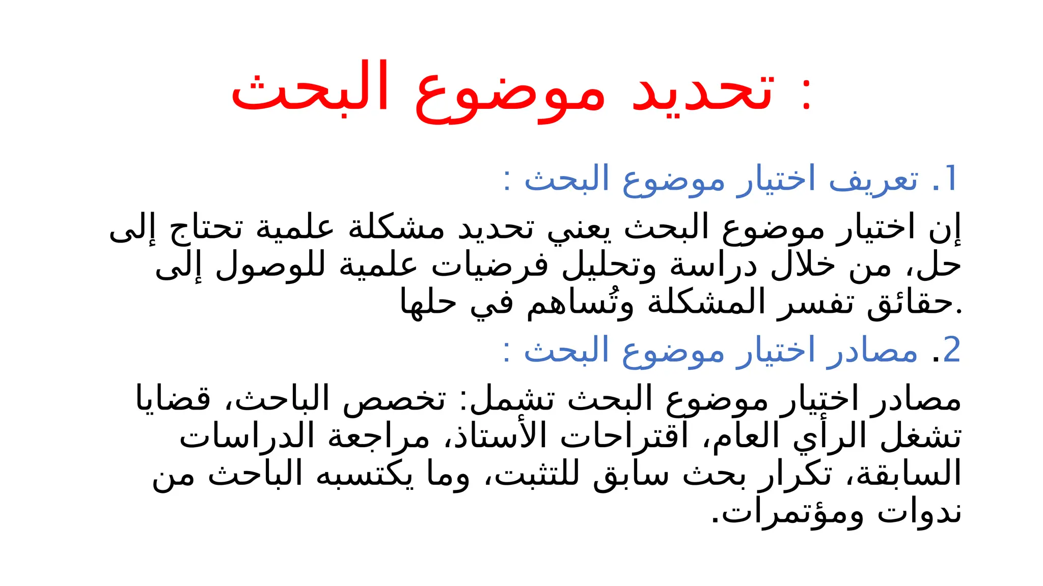 ‫البحث‬ ‫موضوع‬ ‫تحديد‬ :
.1
: ‫البحث‬ ‫موضوع‬ ‫اختيار‬ ‫تعريف‬
‫إلى‬ ‫تحتاج‬ ‫علمية‬ ‫مشكلة‬ ‫تحديد‬ ‫يعني‬ ‫البحث‬ ‫موضوع‬ ‫اختيار‬ ‫إن‬
‫إلى‬ ‫للوصول‬ ‫علمية‬ ‫فرضيات‬ ‫وتحليل‬ ‫دراسة‬ ‫خالل‬ ‫من‬ ،‫حل‬
‫حلها‬ ‫في‬ ‫ساهم‬ُ‫وت‬ ‫المشكلة‬ ‫تفسر‬ ‫حقائق‬.
2
.
: ‫البحث‬ ‫موضوع‬ ‫اختيار‬ ‫مصادر‬
:
‫قضايا‬ ،‫الباحث‬ ‫تخصص‬ ‫تشمل‬ ‫البحث‬ ‫موضوع‬ ‫اختيار‬ ‫مصادر‬
‫الدراسات‬ ‫مراجعة‬ ،‫األستاذ‬ ‫اقتراحات‬ ،‫العام‬ ‫الرأي‬ ‫تشغل‬
‫من‬ ‫الباحث‬ ‫يكتسبه‬ ‫وما‬ ،‫للتثبت‬ ‫سابق‬ ‫بحث‬ ‫تكرار‬ ،‫السابقة‬
.‫ومؤتمرات‬ ‫ندوات‬
 