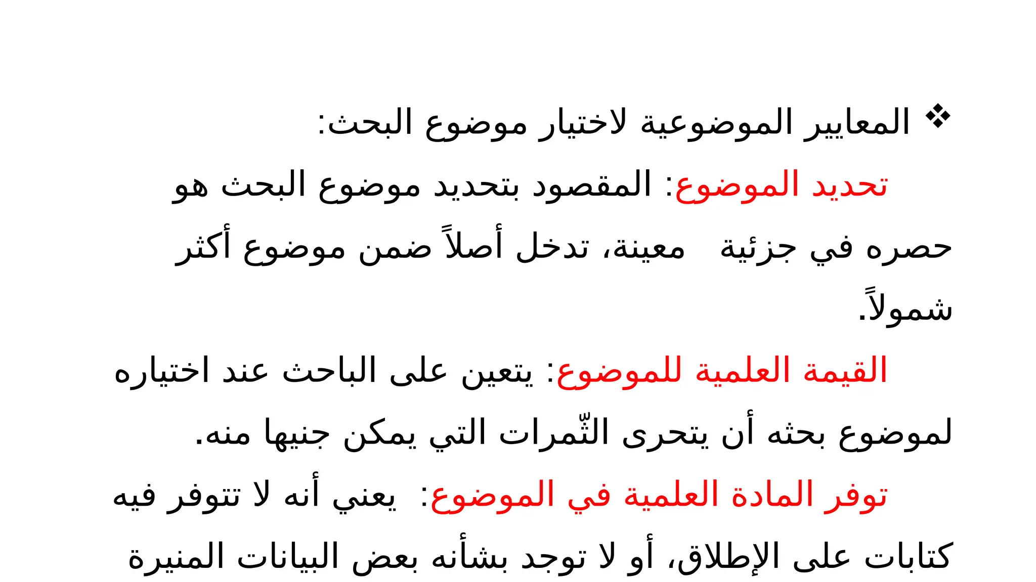 
:‫البحث‬ ‫موضوع‬ ‫الختيار‬ ‫الموضوعية‬ ‫المعايير‬
‫الموضوع‬ ‫تحديد‬
:
‫هو‬ ‫البحث‬ ‫موضوع‬ ‫بتحديد‬ ‫المقصود‬
‫أكثر‬ ‫موضوع‬ ‫ضمن‬ً ‫أصال‬ ‫تدخل‬ ،‫معينة‬ ‫جزئية‬ ‫في‬ ‫حصره‬
.ً ‫شموال‬
‫للموضوع‬ ‫العلمية‬ ‫القيمة‬
:
‫اختياره‬ ‫عند‬ ‫الباحث‬ ‫على‬ ‫يتعين‬
.‫منه‬ ‫جنيها‬ ‫يمكن‬ ‫التي‬ ‫مرات‬ّ‫الث‬ ‫يتحرى‬ ‫أن‬ ‫بحثه‬ ‫لموضوع‬
‫الموضوع‬ ‫في‬ ‫العلمية‬ ‫المادة‬ ‫توفر‬
:
‫فيه‬ ‫تتوفر‬ ‫ال‬ ‫أنه‬ ‫يعني‬
‫المنيرة‬ ‫البيانات‬ ‫بعض‬ ‫بشأنه‬ ‫توجد‬ ‫ال‬ ‫أو‬ ،‫اإلطالق‬ ‫على‬ ‫كتابات‬
 
