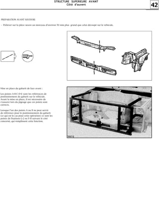42
SSSSTTTTRRRRUUUUCCCCTTTTUUUURRRREEEE SSSSUUUUPPPPEEEERRRRIIIIEEEEUUUURRRREEEE AAAAVVVVAAAANNNNTTTT
CCCCôôôôttttéééé dddd''''aaaauuuuvvvveeeennnntttt
PREPARATION AVANT SOUDURE
- Prélever sur la pièce neuve un morceau d'environ 50 mm plus grand que celui découpé sur le véhicule.
Mise en place du gabarit de face avant :
Les points A-B-C-D-E sont les références de
positionnement du gabarit sur le véhicule.
Avant la mise en place, il est nécessaire de
s'assurer lors du pigeage que ces points sont
corrects.
Lorsque l'un des points A ou B ne peut servir
de référence pour le positionnement du gabarit
(ce qui est le cas pour cette opération) ce sont les
points de fixations G-J ou F-H suivant le côté
concerné, qui remplissent cette fonction.
 