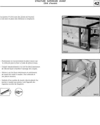 42
SSSSTTTTRRRRUUUUCCCCTTTTUUUURRRREEEE SSSSUUUUPPPPEEEERRRRIIIIEEEEUUUURRRREEEE AAAAVVVVAAAANNNNTTTT
CCCCôôôôttttéééé dddd''''aaaauuuuvvvveeeennnntttt
Les points F-G-H-J sont des points de fixation
et de mise en place des éléments à remplacer.
- Positionner en recouvrement la pièce neuve sur
le véhicule puis la fixer à l'aide de pinces étaux.
- Couper simultanément à la scie les deux épaisseurs
de tôle de façon à faciliter l'ajustage des coupes.
- Mettre à nu les faces intérieures et extérieures
de toutes les zones à souder. (Sur véhicule et
sur pièces neuves).
- Enduire d'un cordon de mastic électro-plastic les
parties à souder par points (voir légende des
vignettes en tête de chapitre).
 