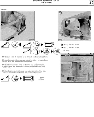 42
SSSSTTTTRRRRUUUUCCCCTTTTUUUURRRREEEE SSSSUUUUPPPPEEEERRRRIIIIEEEEUUUURRRREEEE AAAAVVVVAAAANNNNTTTT
CCCCôôôôttttéééé dddd''''aaaauuuuvvvveeeennnntttt
SOUDURE
- Effectuer des points de maintien sur les lignes de soudure en bord à bord.
- Effectuer les soudures électriques par points. Les valeurs correspondantes
de (e) et de (H) sont données sous chaque dessin.
- Effectuer les soudures par points de chaînette sous gaz de protection.
(Cette opération peut également se faire au chalumeau avec une buse
de 75 à 100).
- Effectuer les points de bouchonnage sous gaz de protection. Pour cela,
percer la première tôle au diamètre D indiqué sous les dessins.
e = 2,2 mm
H = 50 mm
: e = 2,2 mm ; H = 50 mm
: e = 1,4 mm ; H = 55 mm
D = 5 mm
 