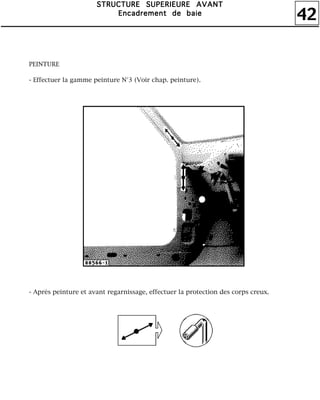 42
SSSSTTTTRRRRUUUUCCCCTTTTUUUURRRREEEE SSSSUUUUPPPPEEEERRRRIIIIEEEEUUUURRRREEEE AAAAVVVVAAAANNNNTTTT
EEEEnnnnccccaaaaddddrrrreeeemmmmeeeennnntttt ddddeeee bbbbaaaaiiiieeee
PEINTURE
- Effectuer la gamme peinture N°3 (Voir chap. peinture).
- Après peinture et avant regarnissage, effectuer la protection des corps creux.
 
