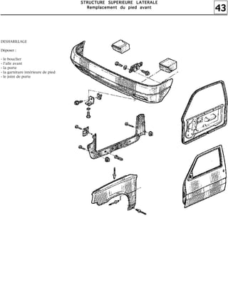 43
SSSSTTTTRRRRUUUUCCCCTTTTUUUURRRREEEE SSSSUUUUPPPPEEEERRRRIIIIEEEEUUUURRRREEEE LLLLAAAATTTTEEEERRRRAAAALLLLEEEE
RRRReeeemmmmppppllllaaaacccceeeemmmmeeeennnntttt dddduuuu ppppiiiieeeedddd aaaavvvvaaaannnntttt
DESHABILLAGE
Déposer :
- le bouclier
- l'aile avant
- la porte
- la garniture intérieure de pied
- le joint de porte
 