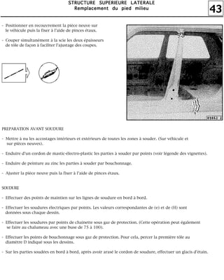 43
SSSSTTTTRRRRUUUUCCCCTTTTUUUURRRREEEE SSSSUUUUPPPPEEEERRRRIIIIEEEEUUUURRRREEEE LLLLAAAATTTTEEEERRRRAAAALLLLEEEE
RRRReeeemmmmppppllllaaaacccceeeemmmmeeeennnntttt dddduuuu ppppiiiieeeedddd mmmmiiiilllliiiieeeeuuuu
- Positionner en recouvrement la pièce neuve sur
le véhicule puis la fixer à l'aide de pinces étaux.
- Couper simultanément à la scie les deux épaisseurs
de tôle de façon à faciliter l'ajustage des coupes.
PREPARATION AVANT SOUDURE
- Mettre à nu les accostages intérieurs et extérieurs de toutes les zones à souder. (Sur véhicule et
sur pièces neuves).
- Enduire d'un cordon de mastic-électro-plastic les parties à souder par points (voir légende des vignettes).
- Enduire de peinture au zinc les parties à souder par bouchonnage.
- Ajuster la pièce neuve puis la fixer à l'aide de pinces étaux.
SOUDURE
- Effectuer des points de maintien sur les lignes de soudure en bord à bord.
- Effectuer les soudures électriques par points. Les valeurs correspondantes de (e) et de (H) sont
données sous chaque dessin.
- Effectuer les soudures par points de chaînette sous gaz de protection. (Cette opération peut également
se faire au chalumeau avec une buse de 75 à 100).
- Effectuer les points de bouchonnage sous gaz de protection. Pour cela, percer la première tôle au
diamètre D indiqué sous les dessins.
- Sur les parties soudées en bord à bord, après avoir arasé le cordon de soudure, effectuer un glacis d'étain.
 