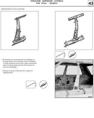 43
SSSSTTTTRRRRUUUUCCCCTTTTUUUURRRREEEE SSSSUUUUPPPPEEEERRRRIIIIEEEEUUUURRRREEEE LLLLAAAATTTTEEEERRRRAAAALLLLEEEE
PPPPiiiieeeedddd mmmmiiiilllliiiieeeeuuuu ---- ddddoooouuuubbbblllluuuurrrreeee
PREPARATION AVANT SOUDURE
- Positionner en recouvrement le doublage et
le pied neufs sur le véhicule, fixer l'ensemble
à l'aide de pinces étaux puis couper simultané-
ment les deux épaisseurs de tôle (ancien et
nouveau doublage).
- Déposer le pied et effectuer les coupes en
superposition.
 