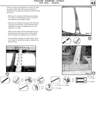 43
SSSSTTTTRRRRUUUUCCCCTTTTUUUURRRREEEE SSSSUUUUPPPPEEEERRRRIIIIEEEEUUUURRRREEEE LLLLAAAATTTTEEEERRRRAAAALLLLEEEE
PPPPiiiieeeedddd mmmmiiiilllliiiieeeeuuuu ---- ddddoooouuuubbbblllluuuurrrreeee
e = 1,5 mm H = 40mm
D = 5,5 mm
En A et B :
e = 3,5 mm
H = 40 mm
Mettre en place le pied milieu et le fixer à l'aide
de pinces étaux. Puis effectuer des points de
maintien sur les lignes de soudure en bord à bord.
(X1 et X2).
- Effectuer les soudures électriques par points.
Les valeurs correspondantes de (e) et de (H)
sont données sous chaque dessin.
- Effectuer les soudures par points de chaînette
sous gaz de protection. (Cette opération peut
également se faire au chalumeau avec une
buse de 75 à 100).
- Effectuer les points de bouchonnage sous gaz
de protection. Pour cela, percer la première
tôle au diamètre D indiqué sous les dessins.
- Sur les parties soudées en bord à bord, après
avoir arasé le cordon de soudure, effectuer un
glacis d'étain.
 