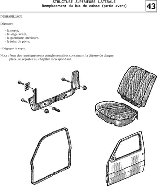 43
SSSSTTTTRRRRUUUUCCCCTTTTUUUURRRREEEE SSSSUUUUPPPPEEEERRRRIIIIEEEEUUUURRRREEEE LLLLAAAATTTTEEEERRRRAAAALLLLEEEE
RRRReeeemmmmppppllllaaaacccceeeemmmmeeeennnntttt dddduuuu bbbbaaaassss ddddeeee ccccaaaaiiiisssssssseeee ((((ppppaaaarrrrttttiiiieeee aaaavvvvaaaannnntttt))))
DESHABILLAGE
Déposer :
- la porte,
- le siège avant,
- la garniture intérieure,
- le joint de porte.
- Dégager le tapis.
Nota : Pour des renseignements complémentaires concernant la dépose de chaque
pièce, se reporter au chapitre correspondant.
 