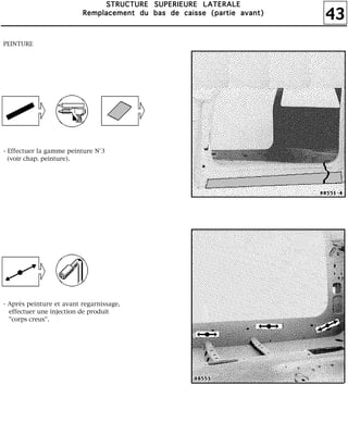 43
SSSSTTTTRRRRUUUUCCCCTTTTUUUURRRREEEE SSSSUUUUPPPPEEEERRRRIIIIEEEEUUUURRRREEEE LLLLAAAATTTTEEEERRRRAAAALLLLEEEE
RRRReeeemmmmppppllllaaaacccceeeemmmmeeeennnntttt dddduuuu bbbbaaaassss ddddeeee ccccaaaaiiiisssssssseeee ((((ppppaaaarrrrttttiiiieeee aaaavvvvaaaannnntttt))))
PEINTURE
- Effectuer la gamme peinture N°3
(voir chap. peinture).
- Après peinture et avant regarnissage,
effectuer une injection de produit
"corps creux".
 