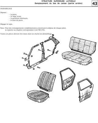 43
SSSSTTTTRRRRUUUUCCCCTTTTUUUURRRREEEE SSSSUUUUPPPPEEEERRRRIIIIEEEEUUUURRRREEEE LLLLAAAATTTTEEEERRRRAAAALLLLEEEE
RRRReeeemmmmppppllllaaaacccceeeemmmmeeeennnntttt dddduuuu bbbbaaaassss ddddeeee ccccaaaaiiiisssssssseeee ((((ppppaaaarrrrttttiiiieeee aaaarrrrrrrriiiièèèèrrrreeee))))
DESHABILLAGE
Déposer :
- la porte,
- le siège avant,
- la garniture intérieure,
- le joint de porte.
Dégager le tapis.
Nota : Pour des renseignements complémentaires concernant la dépose de chaque pièce,
se reporter au chapitre correspondant (voir MR 258).
Toutes ces pièces doivent être mises dans un chariot de déshabillage
 