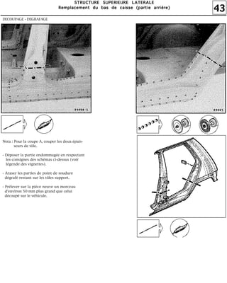 43
SSSSTTTTRRRRUUUUCCCCTTTTUUUURRRREEEE SSSSUUUUPPPPEEEERRRRIIIIEEEEUUUURRRREEEE LLLLAAAATTTTEEEERRRRAAAALLLLEEEE
RRRReeeemmmmppppllllaaaacccceeeemmmmeeeennnntttt dddduuuu bbbbaaaassss ddddeeee ccccaaaaiiiisssssssseeee ((((ppppaaaarrrrttttiiiieeee aaaarrrrrrrriiiièèèèrrrreeee))))
DECOUPAGE - DEGRAFAGE
Nota : Pour la coupe A, couper les deux épais-
seurs de tôle.
- Déposer la partie endommagée en respectant
les consignes des schémas ci-dessus (voir
légende des vignettes).
- Araser les parties de point de soudure
dégrafé restant sur les tôles support.
- Prélever sur la pièce neuve un morceau
d'environ 50 mm plus grand que celui
découpé sur le véhicule.
 