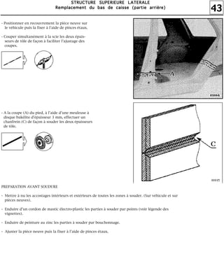 43
SSSSTTTTRRRRUUUUCCCCTTTTUUUURRRREEEE SSSSUUUUPPPPEEEERRRRIIIIEEEEUUUURRRREEEE LLLLAAAATTTTEEEERRRRAAAALLLLEEEE
RRRReeeemmmmppppllllaaaacccceeeemmmmeeeennnntttt dddduuuu bbbbaaaassss ddddeeee ccccaaaaiiiisssssssseeee ((((ppppaaaarrrrttttiiiieeee aaaarrrrrrrriiiièèèèrrrreeee))))
- Positionner en recouvrement la pièce neuve sur
le véhicule puis la fixer à l'aide de pinces étaux.
- Couper simultanément à la scie les deux épais-
seurs de tôle de façon à faciliter l'ajustage des
coupes.
- A la coupe (A) du pied, à l'aide d'une meuleuse à
disque bakélite d'épaisseur 3 mm, effectuer un
chanfrein (C) de façon à souder les deux épaisseurs
de tôle.
PREPARATION AVANT SOUDURE
- Mettre à nu les accostages intérieurs et extérieurs de toutes les zones à souder. (Sur véhicule et sur
pièces neuves).
- Enduire d'un cordon de mastic électro-plastic les parties à souder par points (voir légende des
vignettes).
- Enduire de peinture au zinc les parties à souder par bouchonnage.
- Ajuster la pièce neuve puis la fixer à l'aide de pinces étaux.
 