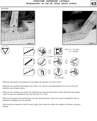 43
SSSSTTTTRRRRUUUUCCCCTTTTUUUURRRREEEE SSSSUUUUPPPPEEEERRRRIIIIEEEEUUUURRRREEEE LLLLAAAATTTTEEEERRRRAAAALLLLEEEE
RRRReeeemmmmppppllllaaaacccceeeemmmmeeeennnntttt dddduuuu bbbbaaaassss ddddeeee ccccaaaaiiiisssssssseeee ((((ppppaaaarrrrttttiiiieeee aaaarrrrrrrriiiièèèèrrrreeee))))
SOUDURE
- Effectuer des points de maintien sur les lignes de soudure en bord à bord.
- Effectuer les soudures électriques par points. Les valeurs correspondantes de (e) et de (H) sont
données sous chaque dessin.
- Effectuer les soudures par points de chaînette sous gaz de protection. (Cette opération peut égale-
ment se faire au chalumeau avec une buse de 75 à 100).
- Effectuer les points de bouchonnage sous gaz de protection. Pour cela, percer la première tôle au
diamètre D indiqué sous les dessins.
- Sur les parties soudées en bord à bord, après avoir arasé le cordon de soudure, effectuer un glacis
d'étain.
En B : e = 3,5 mm
H = 40 mm
e = 1,5 mm H = 40 mm
D = 5,5 mm
 