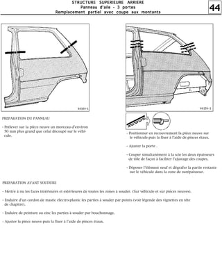 44
SSSSTTTTRRRRUUUUCCCCTTTTUUUURRRREEEE SSSSUUUUPPPPEEEERRRRIIIIEEEEUUUURRRREEEE AAAARRRRRRRRIIIIEEEERRRREEEE
PPPPaaaannnnnnnneeeeaaaauuuu dddd''''aaaaiiiilllleeee ---- 3333 ppppoooorrrrtttteeeessss
RRRReeeemmmmppppllllaaaacccceeeemmmmeeeennnntttt ppppaaaarrrrttttiiiieeeellll aaaavvvveeeecccc ccccoooouuuuppppeeee aaaauuuuxxxx mmmmoooonnnnttttaaaannnnttttssss
PREPARATION DU PANNEAU
- Prélever sur la pièce neuve un morceau d'environ
50 mm plus grand que celui découpé sur le véhi-
cule.
- Positionner en recouvrement la pièce neuve sur
le véhicule puis la fixer à l'aide de pinces étaux.
- Ajuster la porte .
- Couper simultanément à la scie les deux épaisseurs
de tôle de façon à faciliter l'ajustage des coupes.
- Déposer l'élément neuf et dégrafer la partie restante
sur le véhicule dans la zone de surépaisseur.
PREPARATION AVANT SOUDURE
- Mettre à nu les faces intérieures et extérieures de toutes les zones à souder. (Sur véhicule et sur pièces neuves).
- Enduire d'un cordon de mastic électro-plastic les parties à souder par points (voir légende des vignettes en tête
de chapitre).
- Enduire de peinture au zinc les parties à souder par bouchonnage.
- Ajuster la pièce neuve puis la fixer à l'aide de pinces étaux.
 