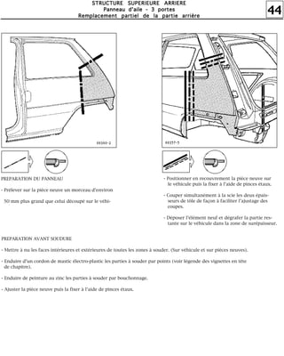 44
SSSSTTTTRRRRUUUUCCCCTTTTUUUURRRREEEE SSSSUUUUPPPPEEEERRRRIIIIEEEEUUUURRRREEEE AAAARRRRRRRRIIIIEEEERRRREEEE
PPPPaaaannnnnnnneeeeaaaauuuu dddd''''aaaaiiiilllleeee ---- 3333 ppppoooorrrrtttteeeessss
RRRReeeemmmmppppllllaaaacccceeeemmmmeeeennnntttt ppppaaaarrrrttttiiiieeeellll ddddeeee llllaaaa ppppaaaarrrrttttiiiieeee aaaarrrrrrrriiiièèèèrrrreeee
PREPARATION DU PANNEAU
- Prélever sur la pièce neuve un morceau d'environ
50 mm plus grand que celui découpé sur le véhi-
l
- Positionner en recouvrement la pièce neuve sur
le véhicule puis la fixer à l'aide de pinces étaux.
- Couper simultanément à la scie les deux épais-
seurs de tôle de façon à faciliter l'ajustage des
coupes.
- Déposer l'élément neuf et dégrafer la partie res-
tante sur le véhicule dans la zone de surépaisseur.
PREPARATION AVANT SOUDURE
- Mettre à nu les faces intérieures et extérieures de toutes les zones à souder. (Sur véhicule et sur pièces neuves).
- Enduire d'un cordon de mastic électro-plastic les parties à souder par points (voir légende des vignettes en tête
de chapitre).
- Enduire de peinture au zinc les parties à souder par bouchonnage.
- Ajuster la pièce neuve puis la fixer à l'aide de pinces étaux.
 