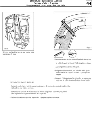 44
SSSSTTTTRRRRUUUUCCCCTTTTUUUURRRREEEE SSSSUUUUPPPPEEEERRRRIIIIEEEEUUUURRRREEEE AAAARRRRRRRRIIIIEEEERRRREEEE
PPPPaaaannnnnnnneeeeaaaauuuu dddd''''aaaaiiiilllleeee ---- 3333 ppppoooorrrrtttteeeessss
RRRReeeemmmmppppllllaaaacccceeeemmmmeeeennnntttt aaaavvvveeeecccc ggggoooouuuuttttttttiiiièèèèrrrreeee ppppaaaarrrrttttiiiieeeelllllllleeee
Relever sur la pièce neuve une partie plus
grande de 20 mm.
- Positionner en recouvrement la pièce neuve sur
le véhicule puis la fixer à l'aide de pinces étaux.
- Ajuster panneau d'aile et hayon.
- Couper simultanément à la scie les deux épais-
seurs de tôle de façon à faciliter l'ajustage des
coupes.
- Déposer l'élément neuf et dégrafer la partie res-
tante sur le véhicule dans la zone de surépais-
PREPARATION AVANT SOUDURE
- Mettre à nu les faces intérieures et extérieures de toutes les zones à souder. (Sur
véhicule et sur pièces neuves).
- Enduire d'un cordon de mastic électro-plastic les parties à souder par points
(voir légende des vignettes en tête de chapitre).
- Enduire de peinture au zinc les parties à souder par bouchonnage.
 