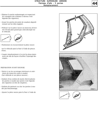 44
SSSSTTTTRRRRUUUUCCCCTTTTUUUURRRREEEE SSSSUUUUPPPPEEEERRRRIIIIEEEEUUUURRRREEEE AAAARRRRRRRRIIIIEEEERRRREEEE
PPPPaaaannnnnnnneeeeaaaauuuu dddd''''aaaaiiiilllleeee ---- 5555 ppppoooorrrrtttteeeessss
RRRReeeemmmmppppllllaaaacccceeeemmmmeeeennnntttt
- Déposer la partie endommagée en respectant
les consignes des schémas ci-dessus (voir
légende des vignettes).
- Araser les parties de point de soudure dégrafé
restant sur les tôles support.
- Prélever sur la pièce neuve un morceau d'envi-
ron 50 mm plus grand que celui découpé sur
le véhicule.
- Positionner en recouvrement la pièce neuve
sur le véhicule puis la fixer à l'aide de pinces
étaux.
- Couper simultanément à la scie les deux épais-
seurs de tôle de façon à faciliter l'ajustage des
coupes.
PREPARATION AVANT SOUDURE
- Mettre à nu les accostages intérieurs et exté-
rieurs de toutes les zones à souder.
(Sur véhicule et sur pièces neuves) .
- Enduire d'un cordon de mastic électro-plastic
les parties à souder par points (voir légende
des vignettes en tête de chapitre).
- Enduire de peinture au zinc les parties à sou-
der par bouchonnage.
- Ajuster la pièce neuve puis la fixer à l'aide de
i é
 