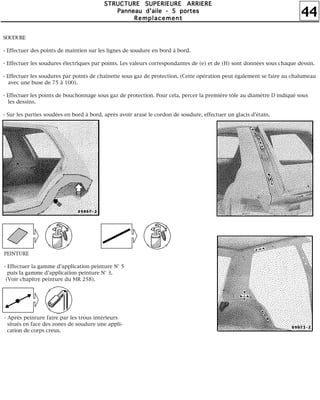 44
SSSSTTTTRRRRUUUUCCCCTTTTUUUURRRREEEE SSSSUUUUPPPPEEEERRRRIIIIEEEEUUUURRRREEEE AAAARRRRRRRRIIIIEEEERRRREEEE
PPPPaaaannnnnnnneeeeaaaauuuu dddd''''aaaaiiiilllleeee ---- 5555 ppppoooorrrrtttteeeessss
RRRReeeemmmmppppllllaaaacccceeeemmmmeeeennnntttt
SOUDURE
- Effectuer des points de maintien sur les lignes de soudure en bord à bord.
- Effectuer les soudures électriques par points. Les valeurs correspondantes de (e) et de (H) sont données sous chaque dessin.
- Effectuer les soudures par points de chaînette sous gaz de protection. (Cette opération peut également se faire au chalumeau
avec une buse de 75 à 100).
- Effectuer les points de bouchonnage sous gaz de protection. Pour cela, percer la première tôle au diamètre D indiqué sous
les dessins.
- Sur les parties soudées en bord à bord, après avoir arasé le cordon de soudure, effectuer un glacis d'étain.
PEINTURE
- Effectuer la gamme d'application peinture N° 5
puis la gamme d'application peinture N° 3.
(Voir chapitre peinture du MR 258).
- Après peinture faire par les trous intérieurs
situés en face des zones de soudure une appli-
cation de corps creux.
 