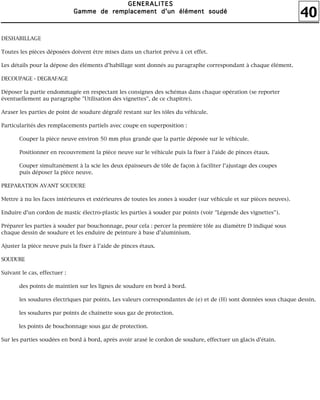 40
GGGGEEEENNNNEEEERRRRAAAALLLLIIIITTTTEEEESSSS
GGGGaaaammmmmmmmeeee ddddeeee rrrreeeemmmmppppllllaaaacccceeeemmmmeeeennnntttt dddd''''uuuunnnn éééélllléééémmmmeeeennnntttt ssssoooouuuuddddéééé
DESHABILLAGE
Toutes les pièces déposées doivent être mises dans un chariot prévu à cet effet.
Les détails pour la dépose des éléments d'habillage sont donnés au paragraphe correspondant à chaque élément.
DECOUPAGE - DEGRAFAGE
Déposer la partie endommagée en respectant les consignes des schémas dans chaque opération (se reporter
éventuellement au paragraphe "Utilisation des vignettes", de ce chapitre).
Araser les parties de point de soudure dégrafé restant sur les tôles du véhicule.
Particularités des remplacements partiels avec coupe en superposition :
Couper la pièce neuve environ 50 mm plus grande que la partie déposée sur le véhicule.
Positionner en recouvrement la pièce neuve sur le véhicule puis la fixer à l'aide de pinces étaux.
Couper simultanément à la scie les deux épaisseurs de tôle de façon à faciliter l'ajustage des coupes
puis déposer la pièce neuve.
PREPARATION AVANT SOUDURE
Mettre à nu les faces intérieures et extérieures de toutes les zones à souder (sur véhicule et sur pièces neuves).
Enduire d'un cordon de mastic électro-plastic les parties à souder par points (voir "Légende des vignettes").
Préparer les parties à souder par bouchonnage, pour cela : percer la première tôle au diamètre D indiqué sous
chaque dessin de soudure et les enduire de peinture à base d'aluminium.
Ajuster la pièce neuve puis la fixer à l'aide de pinces étaux.
SOUDURE
Suivant le cas, effectuer :
des points de maintien sur les lignes de soudure en bord à bord.
les soudures électriques par points. Les valeurs correspondantes de (e) et de (H) sont données sous chaque dessin.
les soudures par points de chaînette sous gaz de protection.
les points de bouchonnage sous gaz de protection.
Sur les parties soudées en bord à bord, après avoir arasé le cordon de soudure, effectuer un glacis d'étain.
 