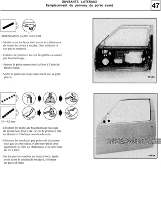 47
OOOOUUUUVVVVRRRRAAAANNNNTTTTSSSS LLLLAAAATTTTEEEERRRRAAAAUUUUXXXX
RRRReeeemmmmppppllllaaaacccceeeemmmmeeeennnntttt dddduuuu ppppaaaannnnnnnneeeeaaaauuuu ddddeeee ppppoooorrrrtttteeee aaaavvvvaaaannnntttt
PREPARATION AVANT SOUDURE
- Mettre à nu les faces intérieures et extérieures
de toutes les zones à souder. (Sur véhicule et
sur pièces neuves).
- Enduire de peinture au zinc les parties à souder
par bouchonnage.
- Ajuster la pièce neuve puis la fixer à l'aide de
pinces étaux.
- Sertir le panneau progressivement sur sa péri-
phérie.
D = 4,5 mm
- Effectuer les points de bouchonnage sous gaz
de protection. Pour cela, percer la première tôle
au diamètre D indiqué sous les dessins.
- Effectuer les soudures par points de chaînette
sous gaz de protection. (Cette opération peut
également se faire au chalumeau avec une buse
de 75 à 100).
- Sur les parties soudées en bord à bord, après
avoir arasé le cordon de soudure, effectuer
un glacis d'étain.
 