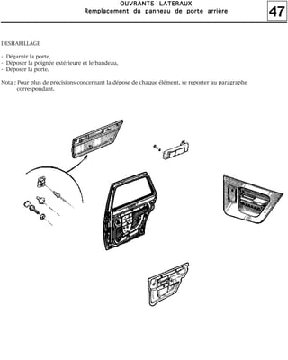 47
OOOOUUUUVVVVRRRRAAAANNNNTTTTSSSS LLLLAAAATTTTEEEERRRRAAAAUUUUXXXX
RRRReeeemmmmppppllllaaaacccceeeemmmmeeeennnntttt dddduuuu ppppaaaannnnnnnneeeeaaaauuuu ddddeeee ppppoooorrrrtttteeee aaaarrrrrrrriiiièèèèrrrreeee
DESHABILLAGE
- Dégarnir la porte,
- Déposer la poignée extérieure et le bandeau,
- Déposer la porte.
Nota : Pour plus de précisions concernant la dépose de chaque élément, se reporter au paragraphe
correspondant.
 