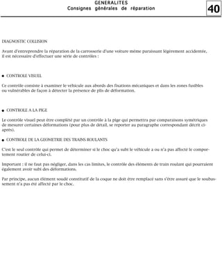 40
GGGGEEEENNNNEEEERRRRAAAALLLLIIIITTTTEEEESSSS
CCCCoooonnnnssssiiiiggggnnnneeeessss ggggéééénnnnéééérrrraaaalllleeeessss ddddeeee rrrrééééppppaaaarrrraaaattttiiiioooonnnn
DIAGNOSTIC COLLISION
Avant d'entreprendre la réparation de la carrosserie d'une voiture même paraissant légèrement accidentée,
il est nécessaire d'effectuer une série de contrôles :
CONTROLE VISUEL
Ce contrôle consiste à examiner le véhicule aux abords des fixations mécaniques et dans les zones fusibles
ou vulnérables de façon à détecter la présence de plis de déformation.
CONTROLE A LA PIGE
Le contrôle visuel peut être complété par un contrôle à la pige qui permettra par comparaisons symétriques
de mesurer certaines déformations (pour plus de détail, se reporter au paragraphe correspondant décrit ci-
après).
CONTROLE DE LA GEOMETRIE DES TRAINS ROULANTS
C'est le seul contrôle qui permet de déterminer si le choc qu'a subi le véhicule a ou n'a pas affecté le compor-
tement routier de celui-ci.
Important : il ne faut pas négliger, dans les cas limites, le contrôle des éléments de train roulant qui pourraient
également avoir subi des déformations.
Par principe, aucun élément soudé constitutif de la coque ne doit être remplacé sans s'être assuré que le soubas-
sement n'a pas été affecté par le choc.
 