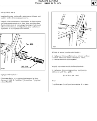 47
OOOOUUUUVVVVRRRRAAAANNNNTTTTSSSS LLLLAAAATTTTEEEERRRRAAAAUUUUXXXX
DDDDééééppppoooosssseeee ---- rrrreeeeppppoooosssseeee ddddeeee llllaaaa ppppoooorrrrtttteeee
REPOSE DE LA PORTE
Les charnières qui équipent les portes de ce véhicule sont
soudées sur les éléments de carrosserie.
Les jeux d'encadrement et d'affleurement de porte ne sont
pas réglables mécaniquement. Il est donc nécessaire lors
d'un remplacement de porte, de présenter provisoirement
celle-ci sur le véhicule, avant peinture, pour vérifier son
alignement et le corriger éventuellement.
Réglage d'affleurement :
Celui-ci est obtenu en tirant ou repoussant un ou deux
charnons à l'aide de l'outil Car. 956 monté sur l'extracteur
à choc : M.S.580.
Réglage de bas en haut (ou inversement) :
Le réglage est obtenu en baissant ou relevant les deux
charnons mâles de la même valeur (maxi 3 mm).
Le contrôle s'effectue porte reposée.
Réglage d'avant en arrière et en basculement :
Le réglage est obtenu en agissant sur les charnons
mâles avec un levier à griffe.
WILMONDA Réf. : BHA
Nota :
Ce réglage peut être effectué sans dépose de la porte.
 