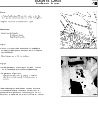 48
OOOOUUUUVVVVRRRRAAAANNNNTTTTSSSS NNNNOOOONNNN LLLLAAAATTTTEEEERRRRAAAAUUUUXXXX
RRRReeeemmmmppppllllaaaacccceeeemmmmeeeennnntttt dddduuuu ccccaaaappppooootttt
Dépose
- A l'aide d'un foret de Ø 6 mm faire sauter la tête du
rivet qui fixe le tirant de capot sur la tôle porte-phare.
- Déposer les quatre vis de fixation du capot.
Déshabillage
- Récupérer : la béquille,
le câble de tirant,
l'agrafe de béquille.
Repose
- Mettre en place le capot neuf équipé des accessoires
récupérés précédemment, approcher les vis de fixation
sans les bloquer.
- Fixer le tirant sur la tôle porte-phare.
Réglage
- Le réglage des jeux périphériques du capot s'effectue
par le jeu des quatre vis de fixation des compas.
- Le réglage en affleurement :
- à l'avant par cales entre le compas et le capot,
- à l'arrière par le jeu des 2 vis de fixation de la
serrure.
Nota : Le réglage des jeux latéraux du capot ne doit en
aucun cas être effectué en agissant sur la serrure. Le
réglage de cette dernière servant uniquement à la réa-
ligner avec sa gâche une fois le capot réglé par ses compas.
 