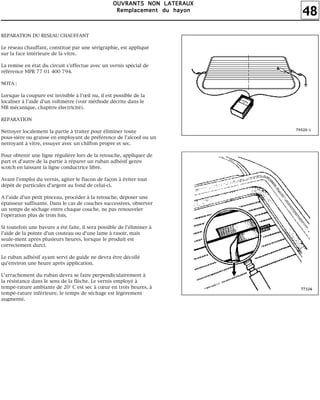 48
OOOOUUUUVVVVRRRRAAAANNNNTTTTSSSS NNNNOOOONNNN LLLLAAAATTTTEEEERRRRAAAAUUUUXXXX
RRRReeeemmmmppppllllaaaacccceeeemmmmeeeennnntttt dddduuuu hhhhaaaayyyyoooonnnn
REPARATION DU RESEAU CHAUFFANT
Le réseau chauffant, constitué par une sérigraphie, est appliqué
sur la face intérieure de la vitre.
La remise en état du circuit s'effectue avec un vernis spécial de
référence MPR 77 01 400 794.
NOTA :
Lorsque la coupure est invisible à l'œil nu, il est possible de la
localiser à l'aide d'un voltmètre (voir méthode décrite dans le
MR mécanique, chapitre électricité).
REPARATION
Nettoyer localement la partie à traiter pour éliminer toute
pous-sière ou graisse en employant de préférence de l'alcool ou un
nettoyant à vitre, essuyer avec un chiffon propre et sec.
Pour obtenir une ligne régulière lors de la retouche, appliquer de
part et d'autre de la partie à réparer un ruban adhésif genre
scotch en laissant la ligne conductrice libre.
Avant l'emploi du vernis, agiter le flacon de façon à éviter tout
dépôt de particules d'argent au fond de celui-ci.
A l'aide d'un petit pinceau, procéder à la retouche, déposer une
épaisseur suffisante. Dans le cas de couches successives, observer
un temps de séchage entre chaque couche, ne pas renouveler
l'opération plus de trois fois.
Si toutefois une bavure a été faite, il sera possible de l'éliminer à
l'aide de la pointe d'un couteau ou d'une lame à rasoir, mais
seule-ment après plusieurs heures, lorsque le produit est
correctement durci.
Le ruban adhésif ayant servi de guide ne devra être décollé
qu'environ une heure après application.
L'arrachement du ruban devra se faire perpendiculairement à
la résistance dans le sens de la flèche. Le vernis employé à
tempé-rature ambiante de 20° C est sec à cœur en trois heures, à
tempé-rature inférieure, le temps de séchage est légèrement
augmenté.
 
