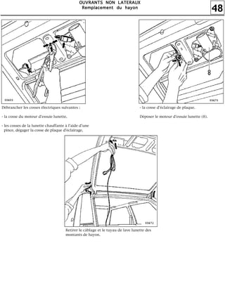 48
OOOOUUUUVVVVRRRRAAAANNNNTTTTSSSS NNNNOOOONNNN LLLLAAAATTTTEEEERRRRAAAAUUUUXXXX
RRRReeeemmmmppppllllaaaacccceeeemmmmeeeennnntttt dddduuuu hhhhaaaayyyyoooonnnn
Débrancher les cosses électriques suivantes :
- la cosse du moteur d'essuie lunette,
- les cosses de la lunette chauffante à l'aide d'une
pince, dégager la cosse de plaque d'éclairage,
- la cosse d'éclairage de plaque.
Déposer le moteur d'essuie lunette (8).
Retirer le câblage et le tuyau de lave lunette des
montants de hayon.
 