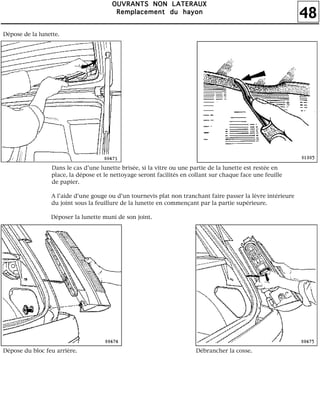 48
OOOOUUUUVVVVRRRRAAAANNNNTTTTSSSS NNNNOOOONNNN LLLLAAAATTTTEEEERRRRAAAAUUUUXXXX
RRRReeeemmmmppppllllaaaacccceeeemmmmeeeennnntttt dddduuuu hhhhaaaayyyyoooonnnn
Dépose de la lunette.
Dans le cas d'une lunette brisée, si la vitre ou une partie de la lunette est restée en
place, la dépose et le nettoyage seront facilités en collant sur chaque face une feuille
de papier.
A l'aide d'une gouge ou d'un tournevis plat non tranchant faire passer la lèvre intérieure
du joint sous la feuillure de la lunette en commençant par la partie supérieure.
Déposer la lunette muni de son joint.
Dépose du bloc feu arrière. Débrancher la cosse.
 
