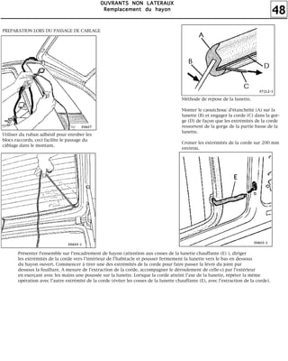 48
OOOOUUUUVVVVRRRRAAAANNNNTTTTSSSS NNNNOOOONNNN LLLLAAAATTTTEEEERRRRAAAAUUUUXXXX
RRRReeeemmmmppppllllaaaacccceeeemmmmeeeennnntttt dddduuuu hhhhaaaayyyyoooonnnn
PREPARATION LORS DU PASSAGE DE CABLAGE
Utiliser du ruban adhésif pour enrober les
blocs raccords, ceci facilite le passage du
câblage dans le montant.
Méthode de repose de la lunette.
Monter le caoutchouc d'étanchéité (A) sur la
lunette (B) et engager la corde (C) dans la gor-
ge (D) de façon que les extrémités de la corde
ressortent de la gorge de la partie basse de la
lunette.
Croiser les extrémités de la corde sur 200 mm
environ.
Présenter l'ensemble sur l'encadrement de hayon (attention aux cosses de la lunette chauffante (E) ), diriger
les extrémités de la corde vers l'intérieur de l'habitacle et pousser fermement la lunette vers le bas en dessous
du hayon ouvert. Commencer à tirer une des extrémités de la corde pour faire passer la lèvre du joint par
dessous la feuillure. A mesure de l'extraction de la corde, accompagner le déroulement de celle-ci par l'extérieur
en exerçant avec les mains une poussée sur la lunette. Lorsque la corde atteint l'axe de la lunette, répéter la même
opération avec l'autre extrémité de la corde (éviter les cosses de la lunette chauffante (E), avec l'extraction de la corde).
 