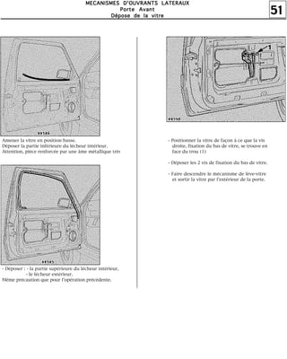 51
MMMMEEEECCCCAAAANNNNIIIISSSSMMMMEEEESSSS DDDD''''OOOOUUUUVVVVRRRRAAAANNNNTTTTSSSS LLLLAAAATTTTEEEERRRRAAAAUUUUXXXX
PPPPoooorrrrtttteeee AAAAvvvvaaaannnntttt
DDDDééééppppoooosssseeee ddddeeee llllaaaa vvvviiiittttrrrreeee
Amener la vitre en position basse.
Déposer la partie inférieure du lécheur intérieur.
Attention, pièce renforcée par une âme métallique très
- Déposer : - la partie supérieure du lécheur intérieur,
- le lécheur extérieur.
Même précaution que pour l'opération précédente.
- Positionner la vitre de façon à ce que la vis
droite, fixation du bas de vitre, se trouve en
face du trou (1)
- Déposer les 2 vis de fixation du bas de vitre.
- Faire descendre le mécanisme de lève-vitre
et sortir la vitre par l'extérieur de la porte.
 