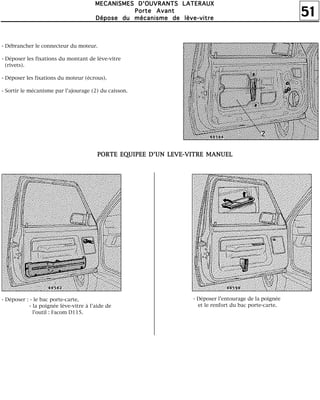 51
MMMMEEEECCCCAAAANNNNIIIISSSSMMMMEEEESSSS DDDD''''OOOOUUUUVVVVRRRRAAAANNNNTTTTSSSS LLLLAAAATTTTEEEERRRRAAAAUUUUXXXX
PPPPoooorrrrtttteeee AAAAvvvvaaaannnntttt
DDDDééééppppoooosssseeee dddduuuu mmmmééééccccaaaannnniiiissssmmmmeeee ddddeeee llllèèèèvvvveeee----vvvviiiittttrrrreeee
- Débrancher le connecteur du moteur.
- Déposer les fixations du montant de lève-vitre
(rivets).
- Déposer les fixations du moteur (écrous).
- Sortir le mécanisme par l'ajourage (2) du caisson.
PPPPOOOORRRRTTTTEEEE EEEEQQQQUUUUIIIIPPPPEEEEEEEE DDDD''''UUUUNNNN LLLLEEEEVVVVEEEE----VVVVIIIITTTTRRRREEEE MMMMAAAANNNNUUUUEEEELLLL
- Déposer : - le bac porte-carte,
- la poignée lève-vitre à l'aide de
l'outil : Facom D115.
- Déposer l'entourage de la poignée
et le renfort du bac porte-carte.
 