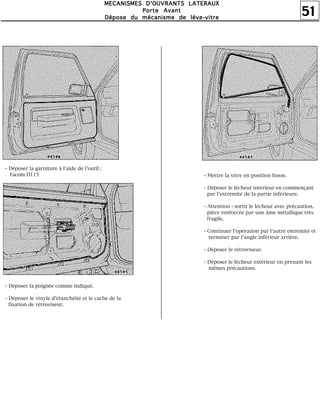 51
MMMMEEEECCCCAAAANNNNIIIISSSSMMMMEEEESSSS DDDD''''OOOOUUUUVVVVRRRRAAAANNNNTTTTSSSS LLLLAAAATTTTEEEERRRRAAAAUUUUXXXX
PPPPoooorrrrtttteeee AAAAvvvvaaaannnntttt
DDDDééééppppoooosssseeee dddduuuu mmmmééééccccaaaannnniiiissssmmmmeeee ddddeeee llllèèèèvvvveeee----vvvviiiittttrrrreeee
- Déposer la garniture à l'aide de l'outil :
Facom D115
- Déposer la poignée comme indiqué.
- Déposer le vinyle d'étanchéité et le cache de la
fixation de rétroviseur.
- Mettre la vitre en position basse.
- Déposer le lécheur intérieur en commençant
par l'extrémité de la partie inférieure.
- Attention : sortir le lécheur avec précaution,
pièce renforcée par une âme métallique très
fragile.
- Continuer l'opération par l'autre extrémité et
terminer par l'angle inférieur arrière.
- Déposer le rétroviseur.
- Déposer le lécheur extérieur en prenant les
mêmes précautions.
 