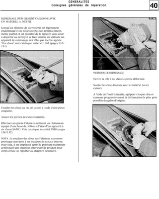 40
GGGGEEEENNNNEEEERRRRAAAALLLLIIIITTTTEEEESSSS
CCCCoooonnnnssssiiiiggggnnnneeeessss ggggéééénnnnéééérrrraaaalllleeeessss ddddeeee rrrrééééppppaaaarrrraaaattttiiiioooonnnn
REDRESSAGE D'UN ELEMENT CAISSONNE AVEC
UN MATERIEL A INERTIE
Lorsqu'un élément de carrosserie est légèrement
endommagé et ne nécessite pas son remplacement,
même partiel, il est possible de le réparer sans avoir
à dégarnir ou nettoyer sa face interne en utilisant un
appareil de redressage des tôles par inertie appelé
"tire clous" voir catalogue matériel 1988 (pages 132/
133).
Cisailler les clous au ras de la tôle à l'aide d'une pince
coupante.
Araser les parties de clous restantes.
Effectuer un glacis d'étain en utilisant un chalumeau
équipé d'une buse de 300 ou à l'aide d'un appareil à
air chaud (650°). Voir catalogue matériel 1988 (pages
136/137).
NOTA : la soudure des clous sur l'élément caissonné
provoque une mise à nu localisée de sa face interne.
Pour cela, il est impératif après la peinture extérieure
d'effectuer une injection intérieure de produit pour
corps creux (se reporter au chapitre peinture).
METHODE DE REDRESSAGE
Mettre la tôle à nu dans la partie déformée.
Souder les clous fournis avec le matériel (acier
cuivré).
A l'aide de l'outil à inertie, agripper chaque clou et
ramener progressivement la déformation le plus près
possible du galbe d'origine.
 