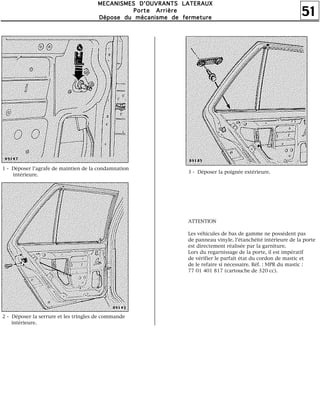 51
MMMMEEEECCCCAAAANNNNIIIISSSSMMMMEEEESSSS DDDD''''OOOOUUUUVVVVRRRRAAAANNNNTTTTSSSS LLLLAAAATTTTEEEERRRRAAAAUUUUXXXX
PPPPoooorrrrtttteeee AAAArrrrrrrriiiièèèèrrrreeee
DDDDééééppppoooosssseeee dddduuuu mmmmééééccccaaaannnniiiissssmmmmeeee ddddeeee ffffeeeerrrrmmmmeeeettttuuuurrrreeee
1 - Déposer l'agrafe de maintien de la condamnation
intérieure.
2 - Déposer la serrure et les tringles de commande
intérieure.
3 - Déposer la poignée extérieure.
ATTENTION
Les véhicules de bas de gamme ne possèdent pas
de panneau vinyle, l'étanchéité intérieure de la porte
est directement réalisée par la garniture.
Lors du regarnissage de la porte, il est impératif
de vérifier le parfait état du cordon de mastic et
de le refaire si nécessaire. Réf. : MPR du mastic :
77 01 401 817 (cartouche de 320 cc).
 