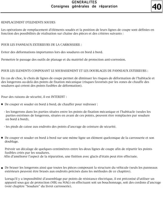 40
GGGGEEEENNNNEEEERRRRAAAALLLLIIIITTTTEEEESSSS
CCCCoooonnnnssssiiiiggggnnnneeeessss ggggéééénnnnéééérrrraaaalllleeeessss ddddeeee rrrrééééppppaaaarrrraaaattttiiiioooonnnn
REMPLACEMENT D'ELEMENTS SOUDES
Les opérations de remplacement d'éléments soudés et la position de leurs lignes de coupe sont définies en
fonction des possibilités de réalisation sur chaîne des pièces et des critères suivants :
POUR LES PANNEAUX EXTERIEURS DE LA CARROSSERIE :
Eviter des déformations importantes lors des soudures en bord à bord.
Permettre le passage des outils de planage et du matériel de protection anti-corrosion.
POUR LES ELEMENTS COMPOSANT LE SOUBASSEMENT ET LES DOUBLAGES DE PANNEAUX EXTERIEURS :
En cas de choc, le choix de lignes de coupe permet de diminuer les risques de déformation de l'habitacle et
des longerons au-delà des points de fixation mécanique (risques favorisés par les zones de chauffe des
soudures qui créent des points fusibles de déformation).
Pour des raisons de sécurité, il est INTERDIT :
De couper et souder en bord à bord, de chauffer pour redresser :
- les longerons dans les parties situées entre les points de fixation mécanique et l'habitacle (seules les
parties extrêmes de longerons, situées en avant de ces points, peuvent être remplacées par soudure
en bord à bord),
- les pieds de caisse aux endroits des points d'ancrage de ceinture de sécurité.
De couper et souder en bord à bord sur une même ligne un élément quelconque de la carrosserie et son
doublage.
Prévoir un décalage de quelques centimètres entre les deux lignes de coupe afin de répartir les points
fusibles créés par les soudures.
Afin d'améliorer l'aspect de la réparation, une finition avec glacis d'étain peut être effectuée.
De braser les longerons ainsi que toutes les pièces composant la structure du véhicule (seuls les panneaux
extérieurs peuvent être brasés aux endroits précisés dans les méthodes de ce chapitre).
Lorsqu'il y a impossibilité d'assemblage par points de résistance électrique, il est préconisé d'utiliser un
appareil sous gaz de protection (MIG ou MAG) en effectuant soit un bouchonnage, soit des cordons d'ancrage
(voir chapitre "Soudure" du livret carrosserie).
 