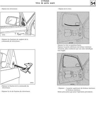 54
VVVVIIIITTTTRRRRAAAAGGGGEEEE
VVVViiiittttrrrreeee ddddeeee ppppoooorrrrtttteeee aaaavvvvaaaannnntttt
Amener la vitre en position basse.
Déposer la partie inférieure du lécheur intérieur.
Attention, pièce renforcée par une âme métallique
très fragile.
- Déposer : - la partie supérieure du lécheur intérieur,
- le lécheur extérieur.
Même précaution que pour l'opération précédente.
- Dépose du rétroviseur.
- Déposer les fixations du support de la
commande de rétroviseur.
- Déposer la fixation de la commande du
rétroviseur.
- Déposer la vis de fixation du rétroviseur.
- Dépose de la vitre.
 