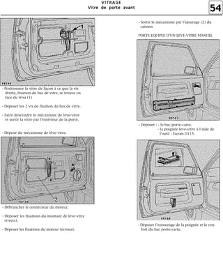 54
VVVVIIIITTTTRRRRAAAAGGGGEEEE
VVVViiiittttrrrreeee ddddeeee ppppoooorrrrtttteeee aaaavvvvaaaannnntttt
- Débrancher le connecteur du moteur.
- Déposer les fixations du montant de lève-vitre
(rivets).
- Déposer les fixations du moteur (écrous).
- Déposer : - le bac porte-carte,
- la poignée lève-vitre à l'aide de
l'outil : Facom D115.
- Déposer l'entourage de la poignée et le ren-
fort du bac porte-carte.
- Positionner la vitre de façon à ce que la vis
droite, fixation du bas de vitre, se trouve en
face du trou (1)
- Déposer les 2 vis de fixation du bas de vitre.
- Faire descendre le mécanisme de lève-vitre
et sortir la vitre par l'extérieur de la porte.
- Dépose du mécanisme de lève-vitre.
- Sortir le mécanisme par l'ajourage (2) du
caisson
PORTE EQUIPEE D'UN LEVE-VITRE MANUEL
 