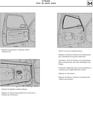 54
VVVVIIIITTTTRRRRAAAAGGGGEEEE
VVVViiiittttrrrreeee ddddeeee ppppoooorrrrtttteeee aaaavvvvaaaannnntttt
- Déposer la garniture à l'aide de l'outil :
Facom D115
- Déposer la poignée comme indiqué.
- Déposer le vinyle d'étanchéité et le cache de la
fixation de rétroviseur.
- Mettre la vitre en position basse.
- Déposer le lécheur intérieur en commençant
par l'extrémité de la partie inférieure.
- Attention : sortir le lécheur avec précaution,
pièce renforcée par une âme métallique très
fragile.
- Continuer l'opération par l'autre extrémité et
terminer par l'angle inférieur arrière.
- Déposer le rétroviseur.
- Déposer le lécheur extérieur en prenant les
mêmes précautions.
 