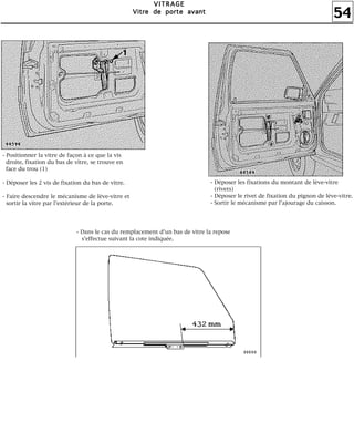 54
VVVVIIIITTTTRRRRAAAAGGGGEEEE
VVVViiiittttrrrreeee ddddeeee ppppoooorrrrtttteeee aaaavvvvaaaannnntttt
- Positionner la vitre de façon à ce que la vis
droite, fixation du bas de vitre, se trouve en
face du trou (1)
- Déposer les 2 vis de fixation du bas de vitre.
- Faire descendre le mécanisme de lève-vitre et
sortir la vitre par l'extérieur de la porte.
- Déposer les fixations du montant de lève-vitre
(rivets)
- Déposer le rivet de fixation du pignon de lève-vitre.
- Sortir le mécanisme par l'ajourage du caisson.
- Dans le cas du remplacement d'un bas de vitre la repose
s'effectue suivant la cote indiquée.
 