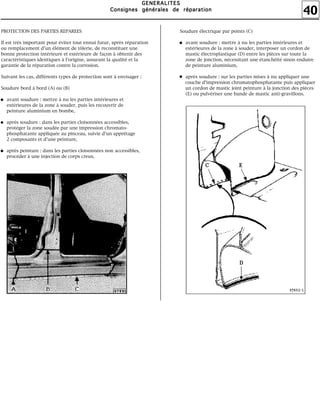 40
GGGGEEEENNNNEEEERRRRAAAALLLLIIIITTTTEEEESSSS
CCCCoooonnnnssssiiiiggggnnnneeeessss ggggéééénnnnéééérrrraaaalllleeeessss ddddeeee rrrrééééppppaaaarrrraaaattttiiiioooonnnn
PROTECTION DES PARTIES REPAREES
Il est très important pour éviter tout ennui futur, après réparation
ou remplacement d'un élément de tôlerie, de reconstituer une
bonne protection intérieure et extérieure de façon à obtenir des
caractéristiques identiques à l'origine, assurant la qualité et la
garantie de la réparation contre la corrosion.
Suivant les cas, différents types de protection sont à envisager :
Soudure bord à bord (A) ou (B)
avant soudure : mettre à nu les parties intérieures et
extérieures de la zone à souder, puis les recouvrir de
peinture aluminium en bombe,
après soudure : dans les parties cloisonnées accessibles,
protéger la zone soudée par une impression chromato-
phosphatante appliquée au pinceau, suivie d'un apprêtage
2 composants et d'une peinture,
après peinture : dans les parties cloisonnées non accessibles,
procéder à une injection de corps creux.
Soudure électrique par points (C)
avant soudure : mettre à nu les parties intérieures et
extérieures de la zone à souder, interposer un cordon de
mastic électroplastique (D) entre les pièces sur toute la
zone de jonction, nécessitant une étanchéité sinon enduire
de peinture aluminium,
après soudure : sur les parties mises à nu appliquer une
couche d'impression chromatophosphatante puis appliquer
un cordon de mastic joint peinture à la jonction des pièces
(E) ou pulvériser une bande de mastic anti-gravillons.
 
