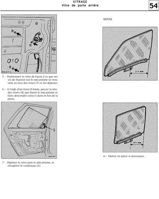 54
VVVVIIIITTTTRRRRAAAAGGGGEEEE
VVVViiiittttrrrreeee ddddeeee ppppoooorrrrtttteeee aaaarrrrrrrriiiièèèèrrrreeee
5 - Positionner la vitre de façon à ce que ses
vis de fixation sur le mécanisme se trou-
vent en face des trous (T) et les déposer.
6 - A l'aide d'un foret Ø 6mm, percer la tête
des rivets (R) qui fixent le mécanisme et
faire descendre celui-ci dans le bas de la
porte.
7 - Déposer la vitre puis le mécanisme, et
récupérer le coulisseau (S).
REPOSE
8 - Mettre en place si nécessaire.
 