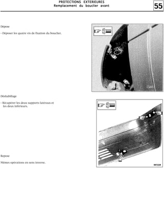 55
PPPPRRRROOOOTTTTEEEECCCCTTTTIIIIOOOONNNNSSSS EEEEXXXXTTTTEEEERRRRIIIIEEEEUUUURRRREEEESSSS
RRRReeeemmmmppppllllaaaacccceeeemmmmeeeennnntttt dddduuuu bbbboooouuuucccclllliiiieeeerrrr aaaavvvvaaaannnntttt
Dépose
- Déposer les quatre vis de fixation du bouclier.
Déshabillage
- Récupérer les deux supports latéraux et
les deux inférieurs.
Repose
Mêmes opérations en sens inverse.
 