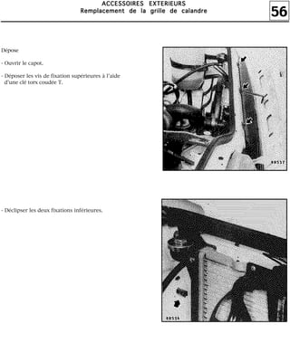 56
AAAACCCCCCCCEEEESSSSSSSSOOOOIIIIRRRREEEESSSS EEEEXXXXTTTTEEEERRRRIIIIEEEEUUUURRRRSSSS
RRRReeeemmmmppppllllaaaacccceeeemmmmeeeennnntttt ddddeeee llllaaaa ggggrrrriiiilllllllleeee ddddeeee ccccaaaallllaaaannnnddddrrrreeee
Dépose
- Ouvrir le capot.
- Déposer les vis de fixation supérieures à l'aide
d'une clé torx coudée T.
- Déclipser les deux fixations inférieures.
 