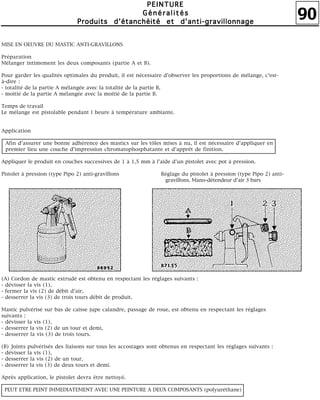90
PPPPEEEEIIIINNNNTTTTUUUURRRREEEE
GGGGéééénnnnéééérrrraaaalllliiiittttééééssss
PPPPrrrroooodddduuuuiiiittttssss dddd''''ééééttttaaaannnncccchhhhééééiiiittttéééé eeeetttt dddd''''aaaannnnttttiiii----ggggrrrraaaavvvviiiilllllllloooonnnnnnnnaaaaggggeeee
MISE EN OEUVRE DU MASTIC ANTI-GRAVILLONS
Préparation
Mélanger intimement les deux composants (partie A et B).
Pour garder les qualités optimales du produit, il est nécessaire d'observer les proportions de mélange, c'est-
à-dire :
- totalité de la partie A mélangée avec la totalité de la partie B,
- moitié de la partie A mélangée avec la moitié de la partie B.
Temps de travail
Le mélange est pistolable pendant l heure à température ambiante.
Application
Afin d'assurer une bonne adhérence des mastics sur les tôles mises à nu, il est nécessaire d'appliquer en
premier lieu une couche d'impression chromatophosphatante et d'apprêt de finition.
Appliquer le produit en couches successives de 1 à 1,5 mm à l'aide d'un pistolet avec pot à pression.
Pistolet à pression (type Pipo 2) anti-gravillons Réglage du pistolet à pression (type Pipo 2) anti-
gravillons. Mano-détendeur d'air 3 bars
(A) Cordon de mastic extrudé est obtenu en respectant les réglages suivants :
- dévisser la vis (1),
- fermer la vis (2) de débit d'air,
- desserrer la vis (3) de trois tours débit de produit.
Mastic pulvérisé sur bas de caisse jupe calandre, passage de roue, est obtenu en respectant les réglages
suivants :
- dévisser la vis (1),
- desserrer la vis (2) de un tour et demi,
- desserrer la vis (3) de trois tours.
(B) Joints pulvérisés des liaisons sur tous les accostages sont obtenus en respectant les réglages suivants :
- dévisser la vis (1),
- desserrer la vis (2) de un tour,
- desserrer la vis (3) de deux tours et demi.
Après application, le pistolet devra être nettoyé.
PEUT ETRE PEINT IMMEDIATEMENT AVEC UNE PEINTURE A DEUX COMPOSANTS (polyuréthane)
 