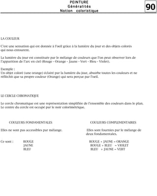 90
PPPPEEEEIIIINNNNTTTTUUUURRRREEEE
GGGGéééénnnnéééérrrraaaalllliiiittttééééssss
NNNNoooottttiiiioooonnnn ccccoooolllloooorrrriiiissssttttiiiiqqqquuuueeee
LA COULEUR
C'est une sensation qui est donnée à l'oeil grâce à la lumière du jour et des objets colorés
qui nous entourent.
La lumière du jour est constituée par le mélange de couleurs que l'on peut observer lors de
l'apparition de l'arc en ciel (Rouge - Orange - Jaune - Vert - Bleu - Violet).
Exemple :
Un objet coloré (une orange) éclairé par la lumière du jour, absorbe toutes les couleurs et ne
réfléchit que sa propre couleur (Orange) qui sera perçue par l'oeil.
LE CERCLE CHROMATIQUE
Le cercle chromatique est une représentation simplifiée de l'ensemble des couleurs dans le plan.
Le centre du cercle est occupé par le noir colorimétrique.
COULEURS FONDAMENTALES COULEURS COMPLEMENTAIRES
Elles ne sont pas accessibles par mélange. Elles sont fournies par le mélange de
deux fondamentales.
Ce sont : ROUGE ROUGE + JAUNE = ORANGE
JAUNE ROUGE + BLEU = VIOLET
BLEU BLEU + JAUNE = VERT
 