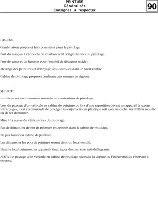 90
PPPPEEEEIIIINNNNTTTTUUUURRRREEEE
GGGGéééénnnnéééérrrraaaalllliiiittttééééssss
CCCCoooonnnnssssiiiiggggnnnneeeessss àààà rrrreeeessssppppeeeecccctttteeeerrrr
HYGIENE
Combinaison propre et hors poussières pour le pistolage.
Port du masque à cartouche de charbon actif obligatoire lors du pistolage.
Port de gants et de lunettes pour l'emploi de décapant (acide).
Mélange des peintures et nettoyage des ustensiles dans un local ventilé.
Cabine de pistolage propre et conforme aux normes en vigueur.
SECURITE
La cabine est exclusivement réservée aux opérations de pistolage.
Lors du passage d'un véhicule en cabine de peinture ou lors d'une exposition devant un appareil à rayons
infrarouges, il est recommandé de protéger les enjoliveurs en plastique soit avec un cache, un chiffon mouillé
ou de les démonter.
Mise à la masse du véhicule lors du pistolage.
Pas de diluant ou de pot de peinture entreposés dans la cabine de pistolage.
Ne pas fumer en cabine de peinture.
Les diluants et les pots de peinture seront dans un local ventilé.
Dans le local peinture, les appareils électriques devront être anti-déflagrants.
NOTA : le passage d'un véhicule en cabine de pistolage nécessite la dépose ou l'immersion du réservoir à
essence.
 