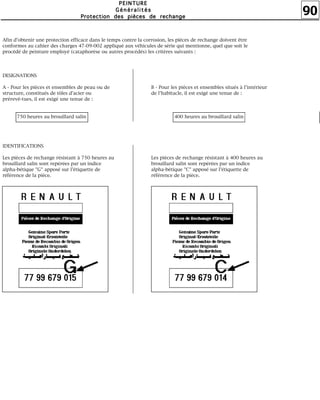 90
PPPPEEEEIIIINNNNTTTTUUUURRRREEEE
GGGGéééénnnnéééérrrraaaalllliiiittttééééssss
PPPPrrrrooootttteeeeccccttttiiiioooonnnn ddddeeeessss ppppiiiièèèècccceeeessss ddddeeee rrrreeeecccchhhhaaaannnnggggeeee
Afin d'obtenir une protection efficace dans le temps contre la corrosion, les pièces de rechange doivent être
conformes au cahier des charges 47-09-002 appliqué aux véhicules de série qui mentionne, quel que soit le
procédé de peinture employé (cataphorèse ou autres procédés) les critères suivants :
DESIGNATIONS
A - Pour les pièces et ensembles de peau ou de
structure, constitués de tôles d'acier ou
prérevê-tues, il est exigé une tenue de :
750 heures au brouillard salin
IDENTIFICATIONS
Les pièces de rechange résistant à 750 heures au
brouillard salin sont repérées par un indice
alpha-bétique "G" apposé sur l'étiquette de
référence de la pièce.
B - Pour les pièces et ensembles situés à l'intérieur
de l'habitacle, il est exigé une tenue de :
400 heures au brouillard salin
Les pièces de rechange résistant à 400 heures au
brouillard salin sont repérées par un indice
alpha-bétique "C" apposé sur l'étiquette de
référence de la pièce.
 
